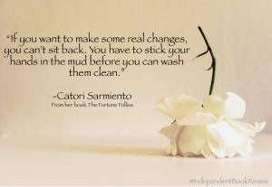 This is a quote from author Catori Sarmiento from her novel The Fortune Follies. "You have to stick your hand in the mud before you can wash them clean."